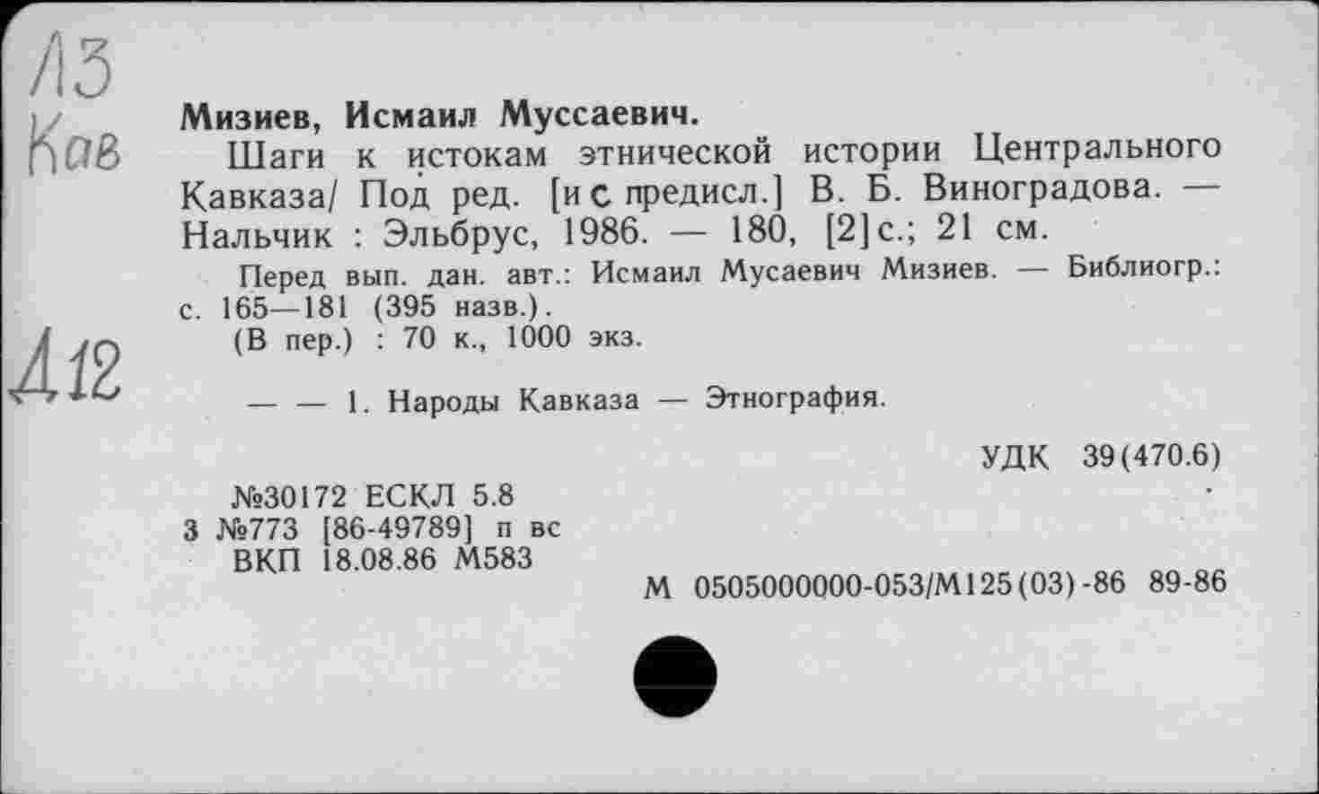 ﻿Кае
À12
Мизиев, Исмаил Муссаевич.
Шаги к истокам этнической истории Центрального Кавказа/ Под ред. [испредисл.] В. Б. Виноградова. — Нальчик : Эльбрус, 1986. — 180, [2]с.; 21 см.
Перед вып. дан. авт.: Исмаил Мусаевич Мизиев. — Библиогр.: с. 165—181 (395 назв.).
(В пер.) : 70 к., 1000 экз.
— — 1. Народы Кавказа — Этнография.
N«30172 ЕСКЛ 5.8 3 №773 [86-49789] п вс ВКП 18.08.86 М583
УДК 39(470.6)
М 0505000000-053/М125(03) -86 89-86